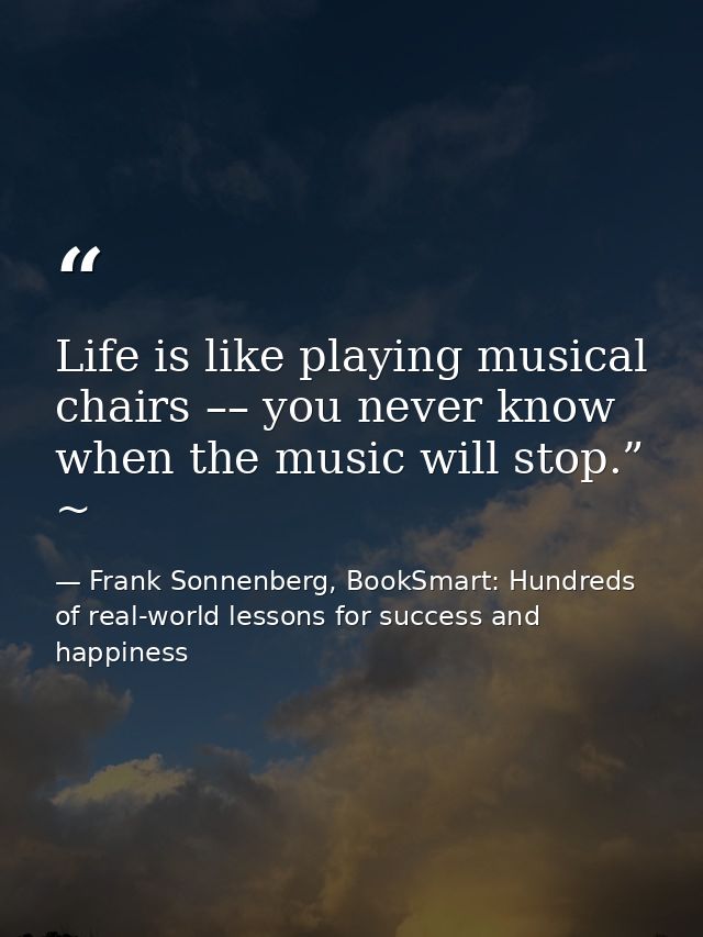 Life is like playing musical chairs –– you never know when the music will stop.” ~ — Frank Sonnenberg, BookSmart: Hundreds of real-world lessons for success and happiness