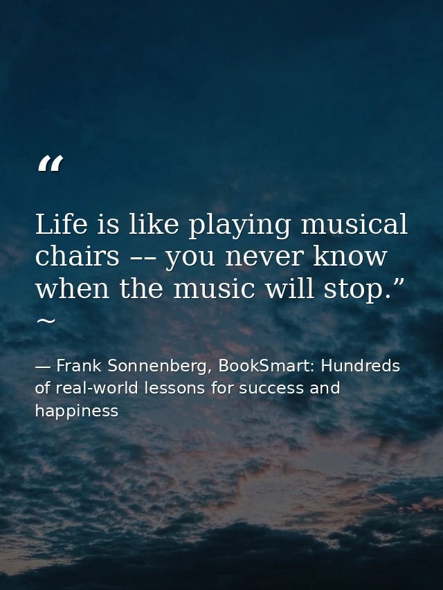 Life is like playing musical chairs –– you never know when the music will stop.” ~ — Frank Sonnenberg, BookSmart: Hundreds of real-world lessons for success and happiness