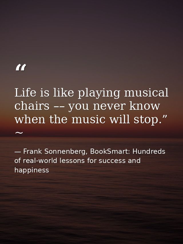 Life is like playing musical chairs –– you never know when the music will stop.” ~ — Frank Sonnenberg, BookSmart: Hundreds of real-world lessons for success and happiness