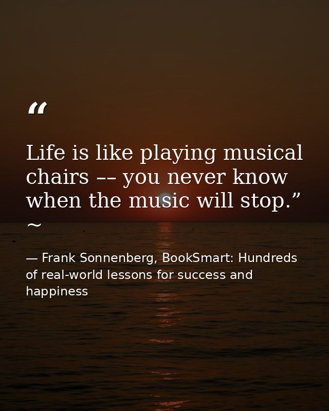 Life is like playing musical chairs –– you never know when the music will stop.” ~ — Frank Sonnenberg, BookSmart: Hundreds of real-world lessons for success and happiness