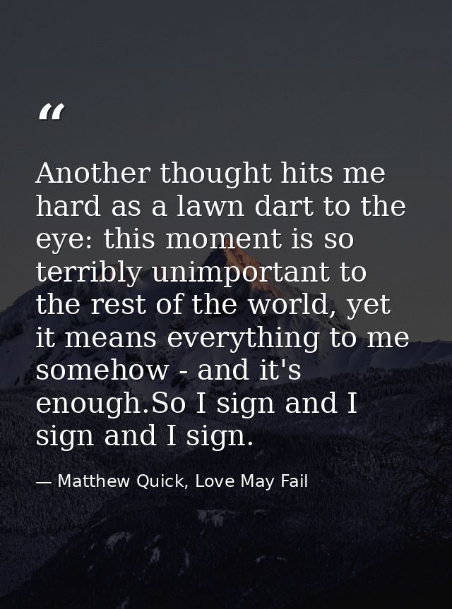 Another thought hits me hard as a lawn dart to the eye: this moment is so terribly unimportant to the rest of the world, — Matthew Quick, Love May Fail
