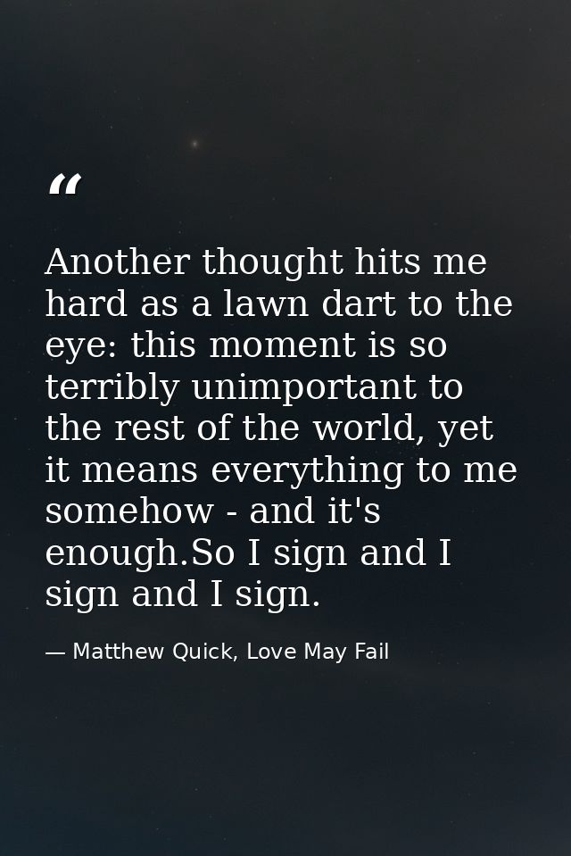 Another thought hits me hard as a lawn dart to the eye: this moment is so terribly unimportant to the rest of the world, — Matthew Quick, Love May Fail