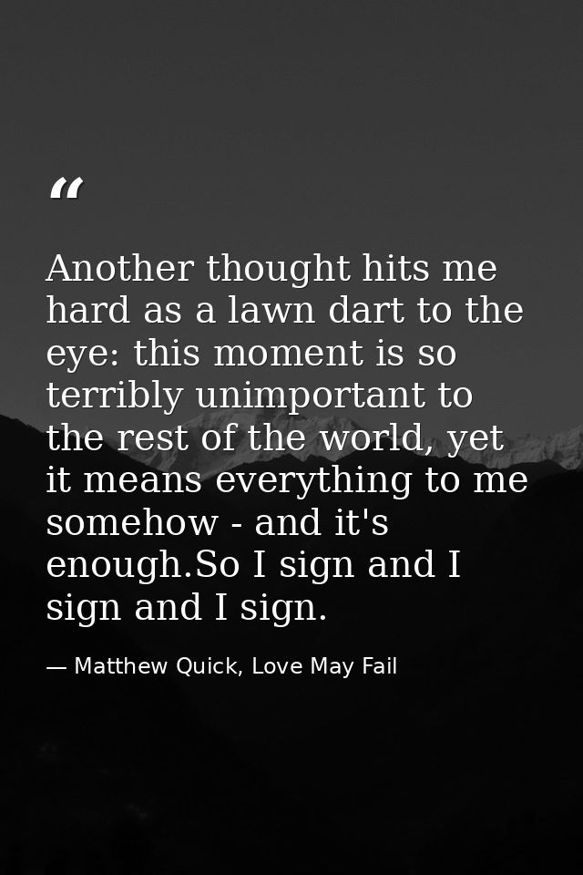 Another thought hits me hard as a lawn dart to the eye: this moment is so terribly unimportant to the rest of the world, — Matthew Quick, Love May Fail