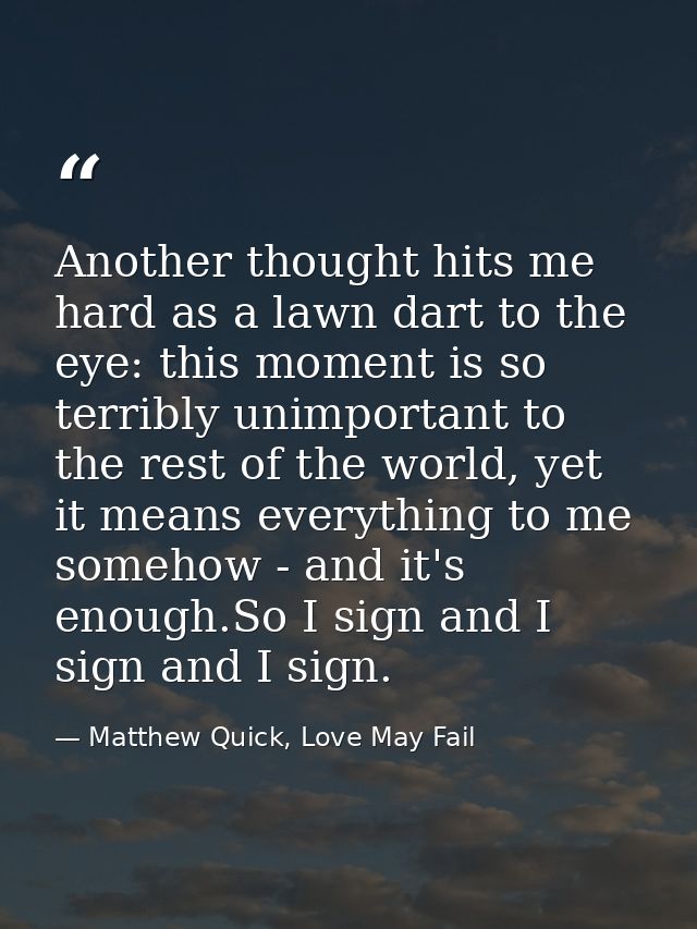 Another thought hits me hard as a lawn dart to the eye: this moment is so terribly unimportant to the rest of the world, — Matthew Quick, Love May Fail