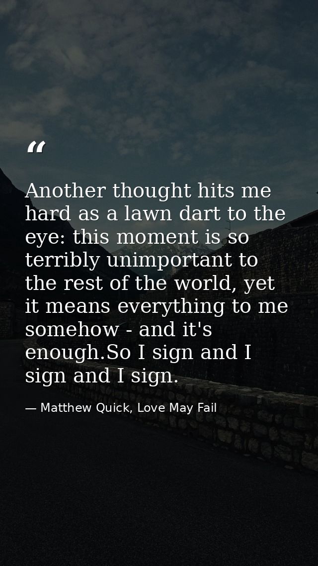 Another thought hits me hard as a lawn dart to the eye: this moment is so terribly unimportant to the rest of the world, — Matthew Quick, Love May Fail