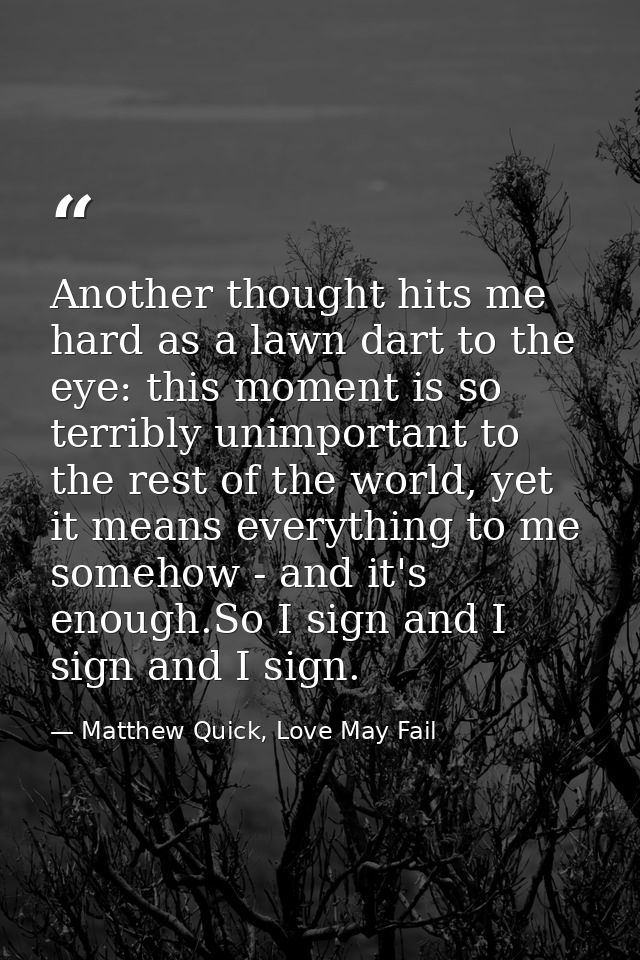 Another thought hits me hard as a lawn dart to the eye: this moment is so terribly unimportant to the rest of the world, — Matthew Quick, Love May Fail