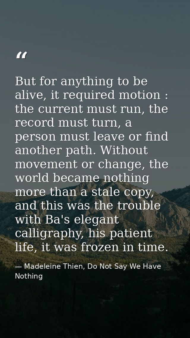 But for anything to be alive, it required motion : the current must run, the record must turn, a person must leave or fi — Madeleine Thien, Do Not Say We Have Nothing