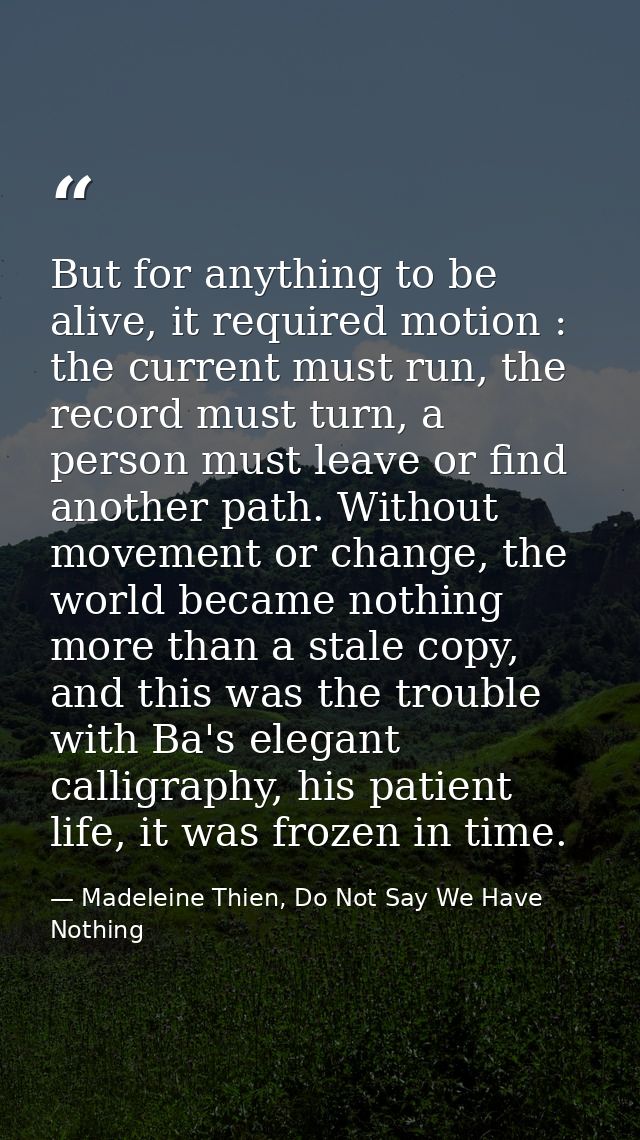 But for anything to be alive, it required motion : the current must run, the record must turn, a person must leave or fi — Madeleine Thien, Do Not Say We Have Nothing