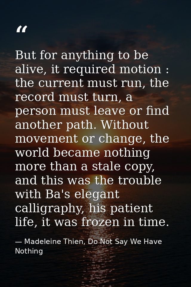 But for anything to be alive, it required motion : the current must run, the record must turn, a person must leave or fi — Madeleine Thien, Do Not Say We Have Nothing