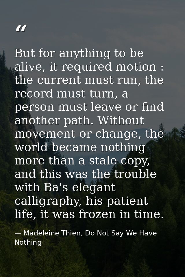 But for anything to be alive, it required motion : the current must run, the record must turn, a person must leave or fi — Madeleine Thien, Do Not Say We Have Nothing