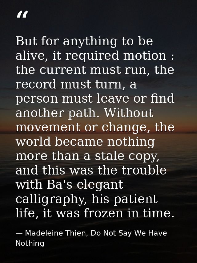 But for anything to be alive, it required motion : the current must run, the record must turn, a person must leave or fi — Madeleine Thien, Do Not Say We Have Nothing