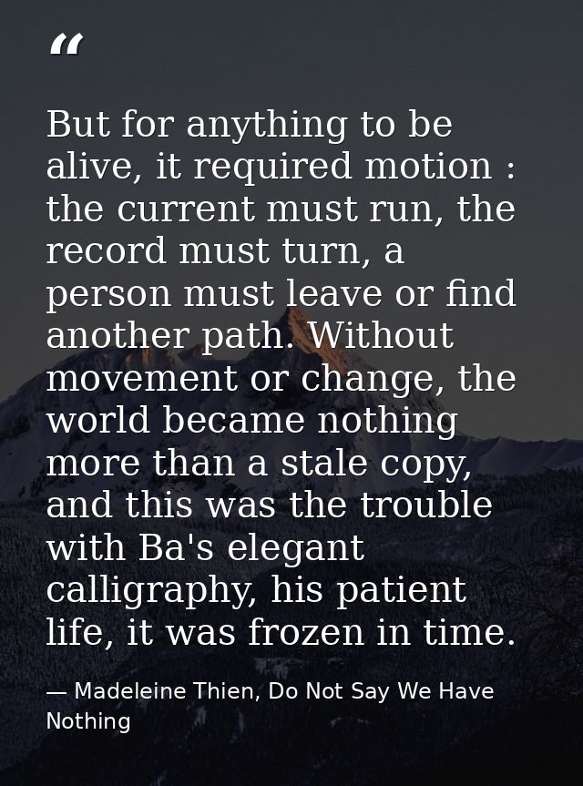 But for anything to be alive, it required motion : the current must run, the record must turn, a person must leave or fi — Madeleine Thien, Do Not Say We Have Nothing