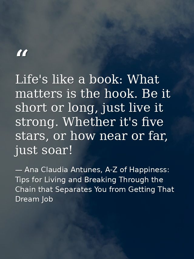 Life's like a book: What matters is the hook. Be it short or long, just live it strong. Whether it's five stars, or how  — Ana Claudia Antunes, A-Z of Happiness: Tips for Living and Breaking Through the Chain that Separates You from Getting That Dream Job