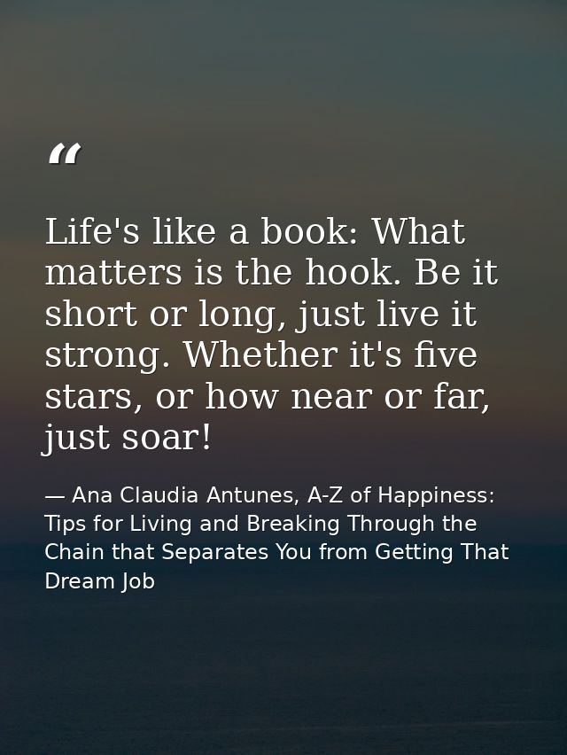Life's like a book: What matters is the hook. Be it short or long, just live it strong. Whether it's five stars, or how  — Ana Claudia Antunes, A-Z of Happiness: Tips for Living and Breaking Through the Chain that Separates You from Getting That Dream Job