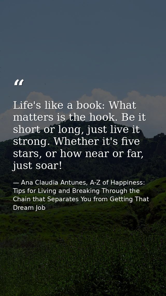 Life's like a book: What matters is the hook. Be it short or long, just live it strong. Whether it's five stars, or how  — Ana Claudia Antunes, A-Z of Happiness: Tips for Living and Breaking Through the Chain that Separates You from Getting That Dream Job