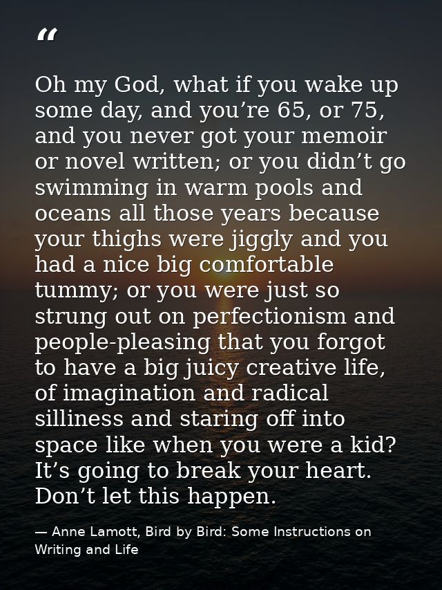 Oh my God, what if you wake up some day, and you’re 65, or 75, and you never got your memoir or novel written; or you di — Anne Lamott, Bird by Bird: Some Instructions on Writing and Life