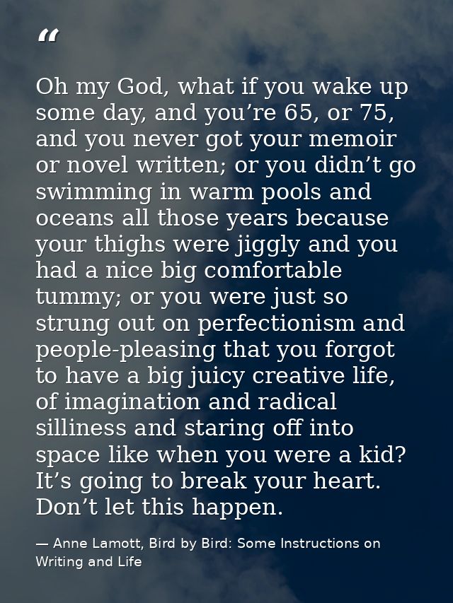Oh my God, what if you wake up some day, and you’re 65, or 75, and you never got your memoir or novel written; or you di — Anne Lamott, Bird by Bird: Some Instructions on Writing and Life
