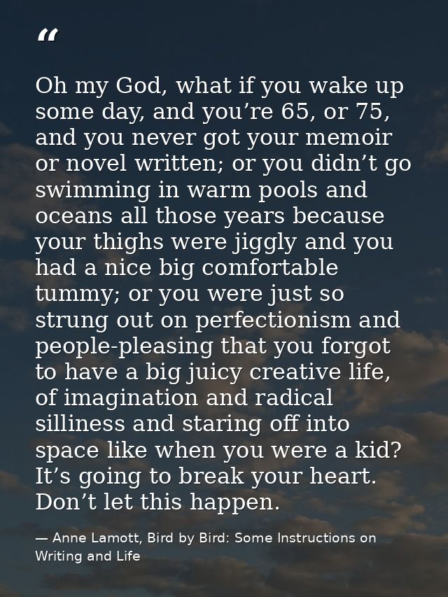 Oh my God, what if you wake up some day, and you’re 65, or 75, and you never got your memoir or novel written; or you di — Anne Lamott, Bird by Bird: Some Instructions on Writing and Life