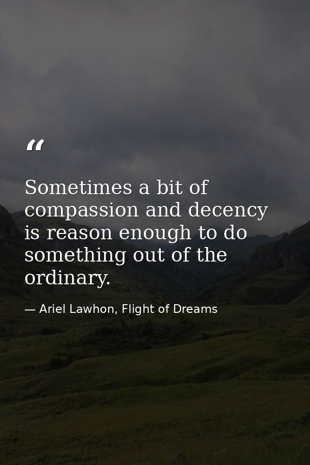 Sometimes a bit of compassion and decency is reason enough to do something out of the ordinary. — Ariel Lawhon, Flight of Dreams