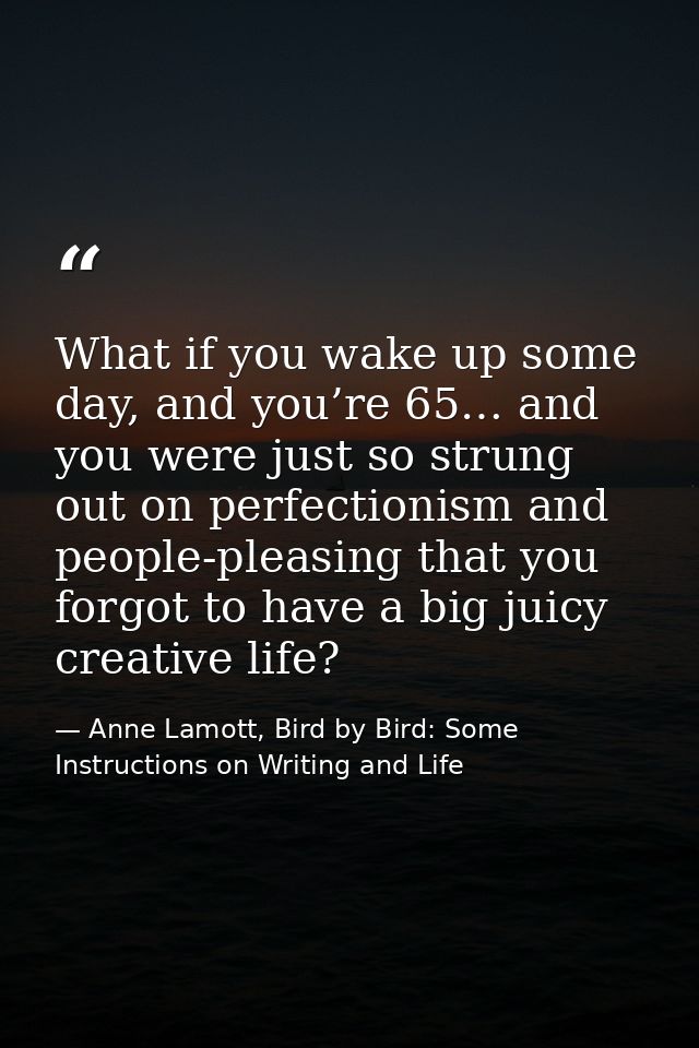 What if you wake up some day, and you’re 65… and you were just so strung out on perfectionism and people-pleasing that y — Anne Lamott, Bird by Bird: Some Instructions on Writing and Life