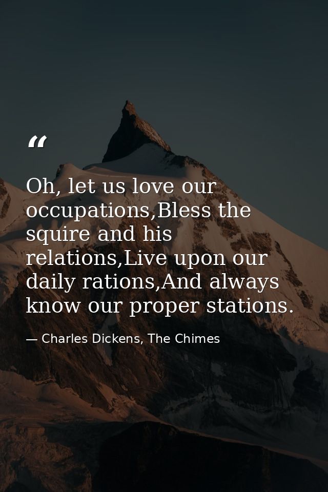 Oh, let us love our occupations,Bless the squire and his relations,Live upon our daily rations,And always know our prope — Charles Dickens, The Chimes