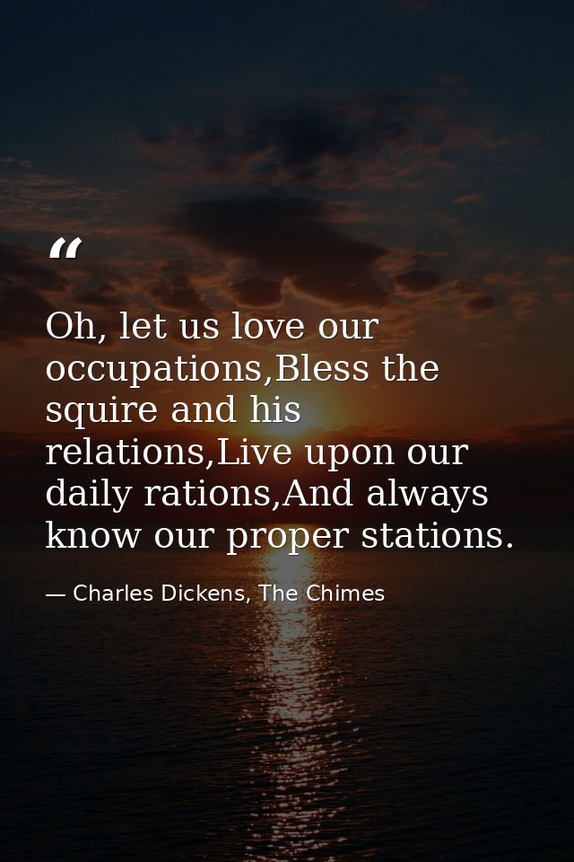 Oh, let us love our occupations,Bless the squire and his relations,Live upon our daily rations,And always know our prope — Charles Dickens, The Chimes