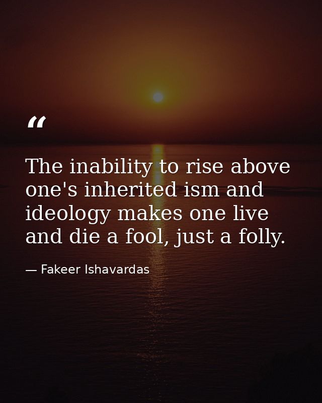 The inability to rise above one's inherited ism and ideology makes one live and die a fool, just a folly. — Fakeer Ishavardas