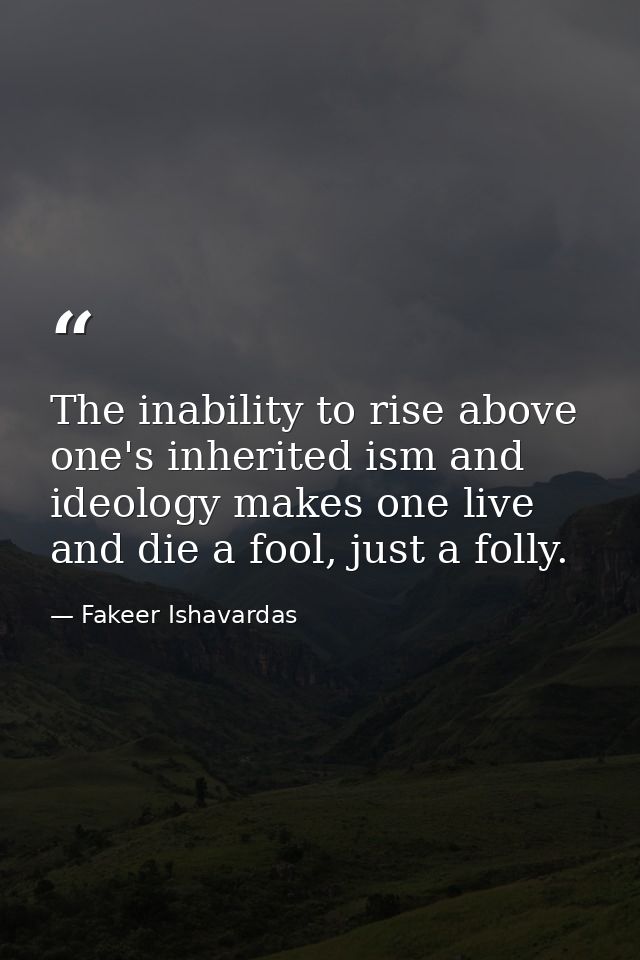 The inability to rise above one's inherited ism and ideology makes one live and die a fool, just a folly. — Fakeer Ishavardas