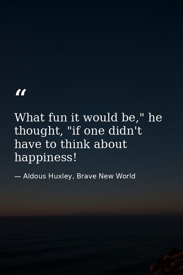 What fun it would be," he thought, "if one didn't have to think about happiness! — Aldous Huxley, Brave New World