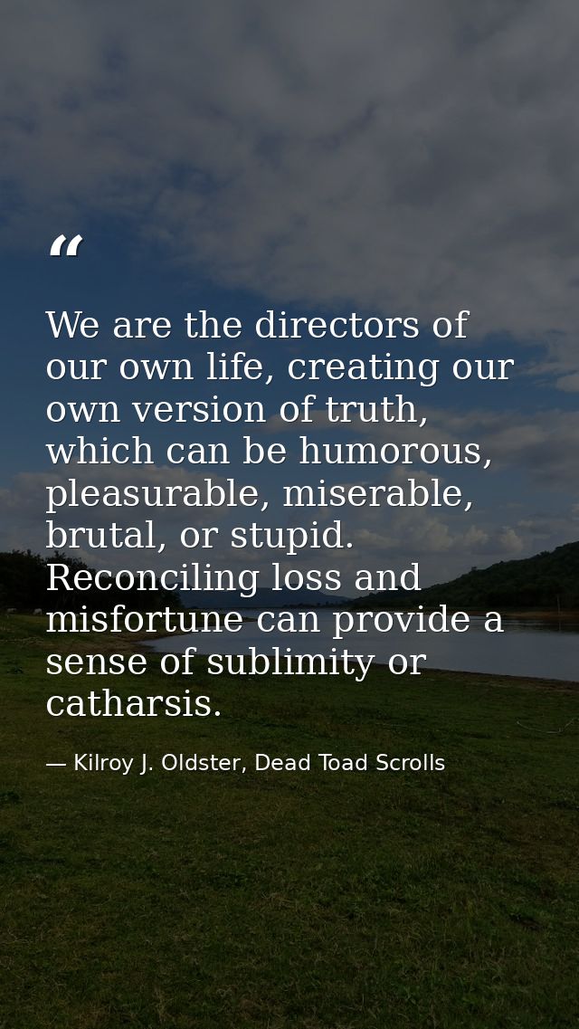 We are the directors of our own life, creating our own version of truth, which can be humorous, pleasurable, miserable,  — Kilroy J. Oldster, Dead Toad Scrolls