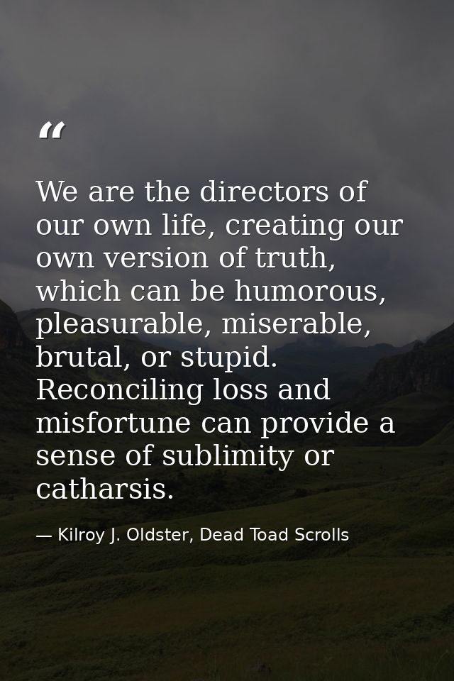 We are the directors of our own life, creating our own version of truth, which can be humorous, pleasurable, miserable,  — Kilroy J. Oldster, Dead Toad Scrolls