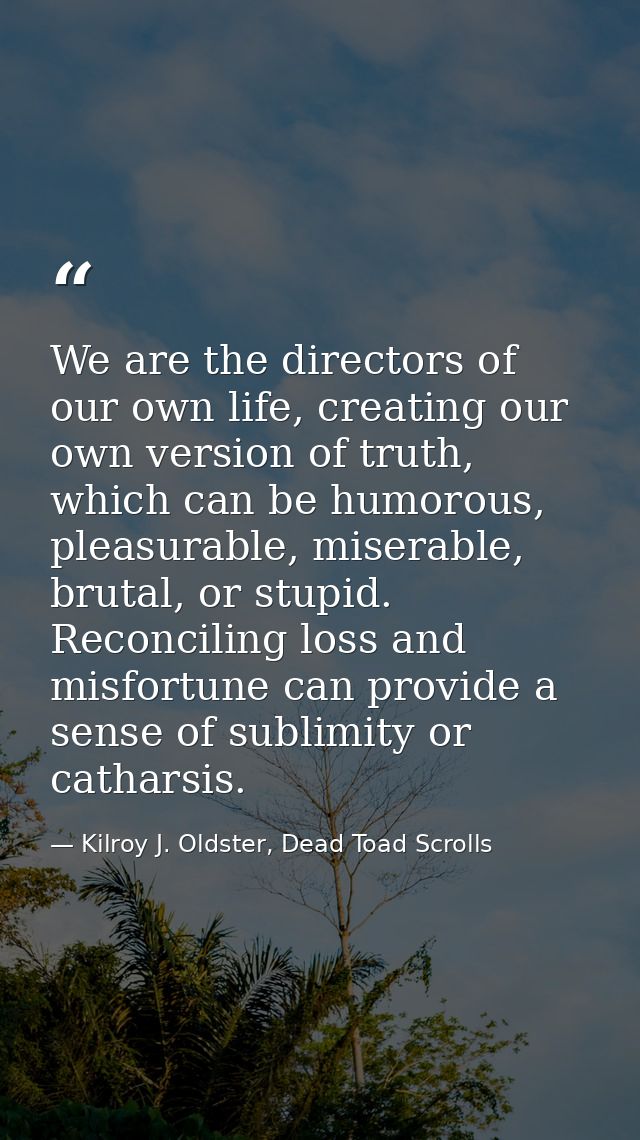 We are the directors of our own life, creating our own version of truth, which can be humorous, pleasurable, miserable,  — Kilroy J. Oldster, Dead Toad Scrolls