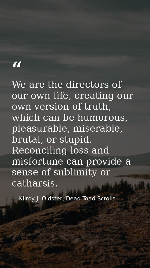 We are the directors of our own life, creating our own version of truth, which can be humorous, pleasurable, miserable,  — Kilroy J. Oldster, Dead Toad Scrolls