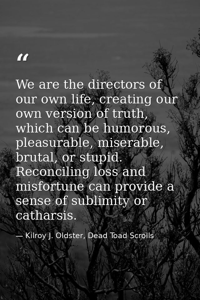 We are the directors of our own life, creating our own version of truth, which can be humorous, pleasurable, miserable,  — Kilroy J. Oldster, Dead Toad Scrolls