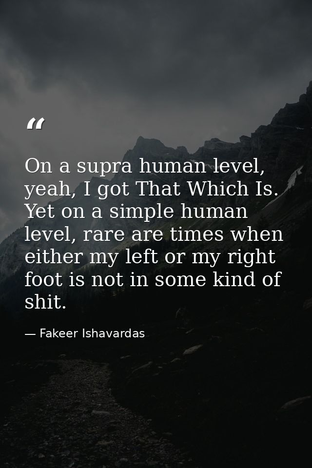 On a supra human level, yeah, I got That Which Is. Yet on a simple human level, rare are times when either my left or my — Fakeer Ishavardas