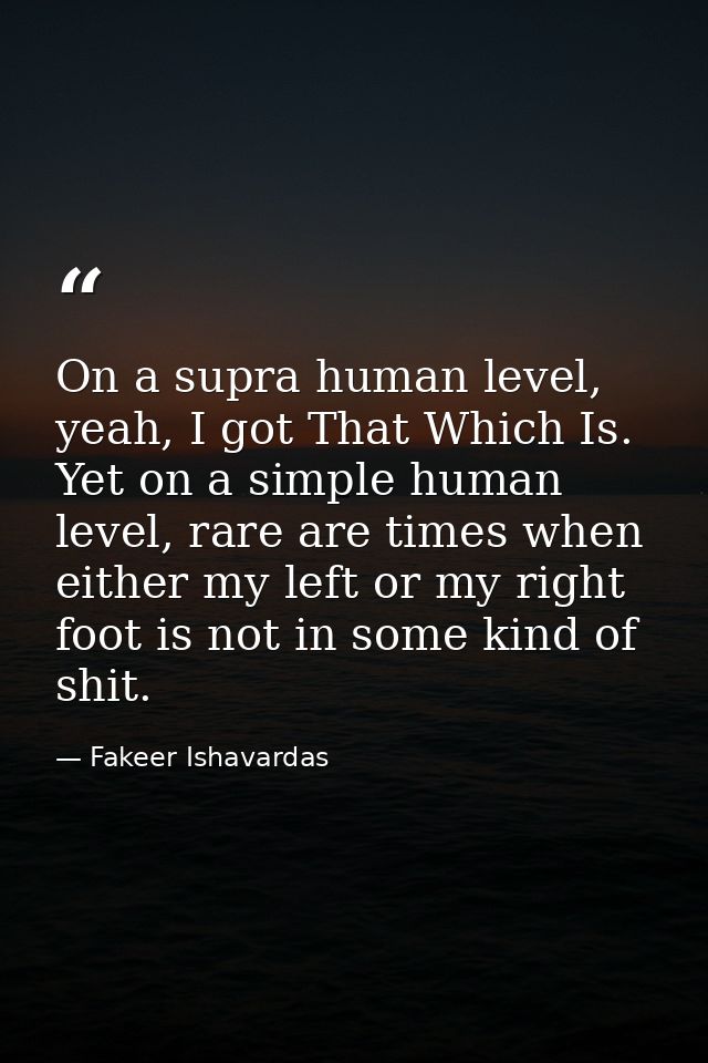 On a supra human level, yeah, I got That Which Is. Yet on a simple human level, rare are times when either my left or my — Fakeer Ishavardas