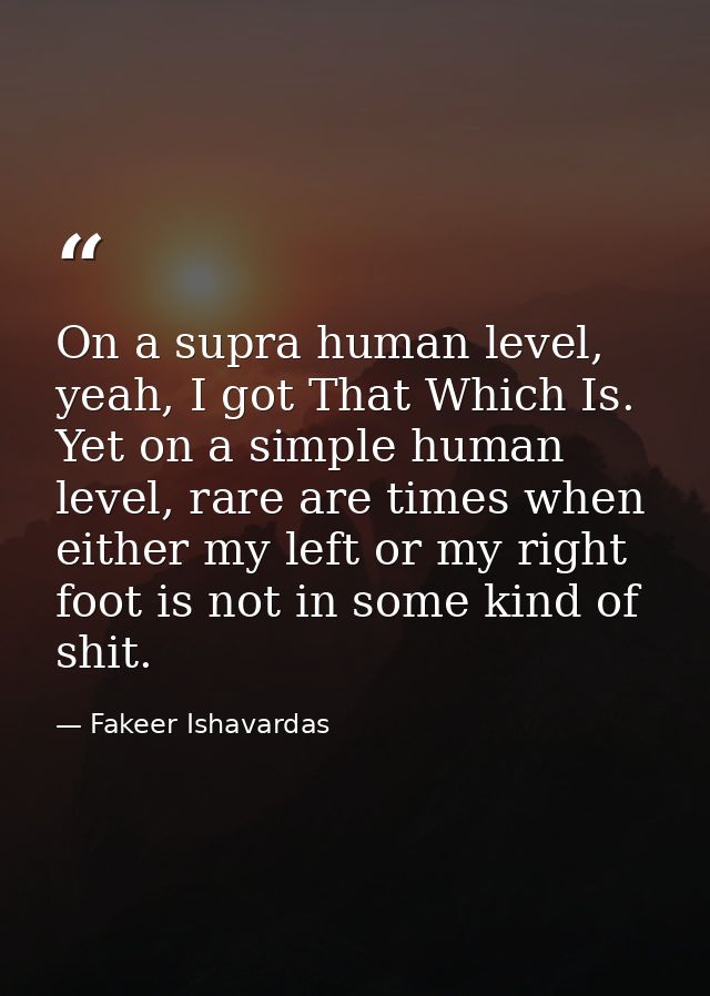 On a supra human level, yeah, I got That Which Is. Yet on a simple human level, rare are times when either my left or my — Fakeer Ishavardas