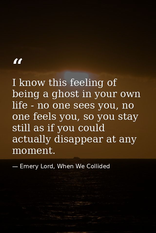 I know this feeling of being a ghost in your own life - no one sees you, no one feels you, so you stay still as if you c — Emery Lord, When We Collided