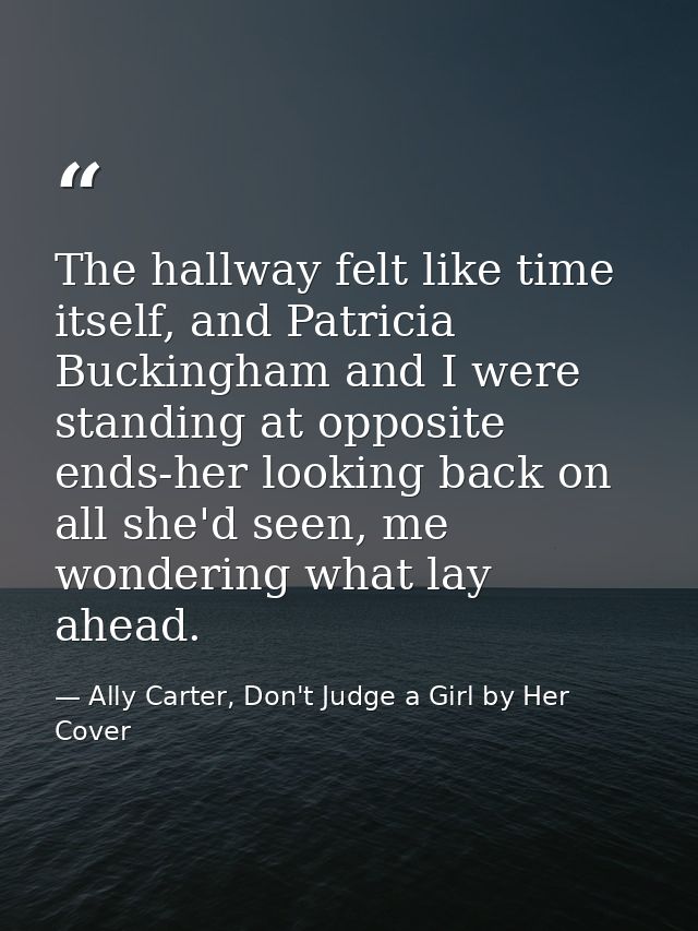 The hallway felt like time itself, and Patricia Buckingham and I were standing at opposite ends-her looking back on all  — Ally Carter, Don't Judge a Girl by Her Cover