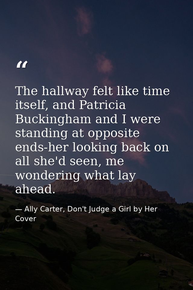 The hallway felt like time itself, and Patricia Buckingham and I were standing at opposite ends-her looking back on all  — Ally Carter, Don't Judge a Girl by Her Cover