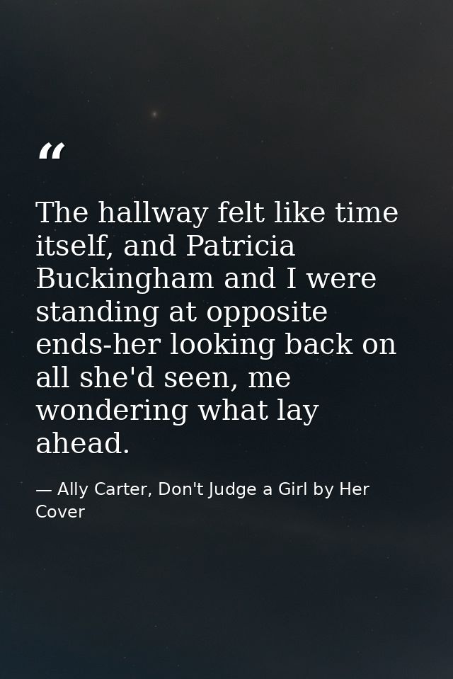 The hallway felt like time itself, and Patricia Buckingham and I were standing at opposite ends-her looking back on all  — Ally Carter, Don't Judge a Girl by Her Cover