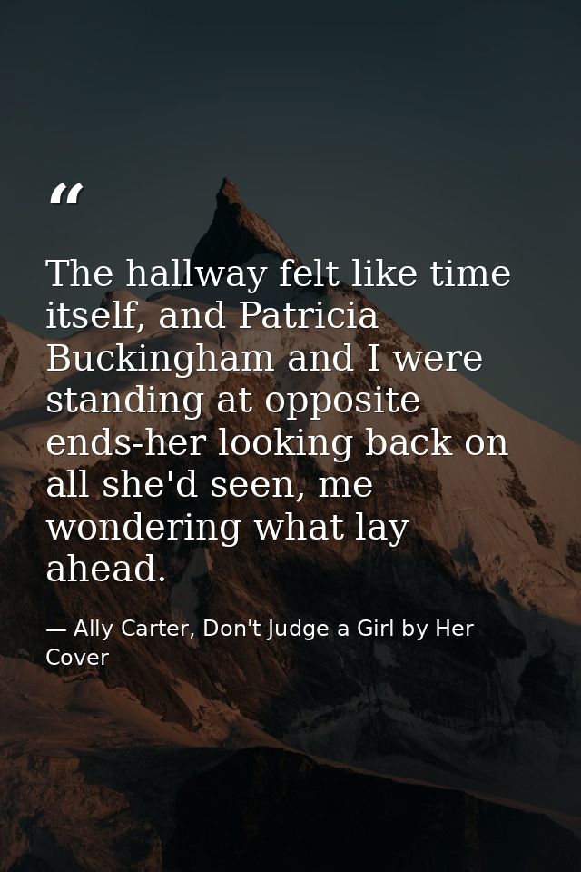 The hallway felt like time itself, and Patricia Buckingham and I were standing at opposite ends-her looking back on all  — Ally Carter, Don't Judge a Girl by Her Cover