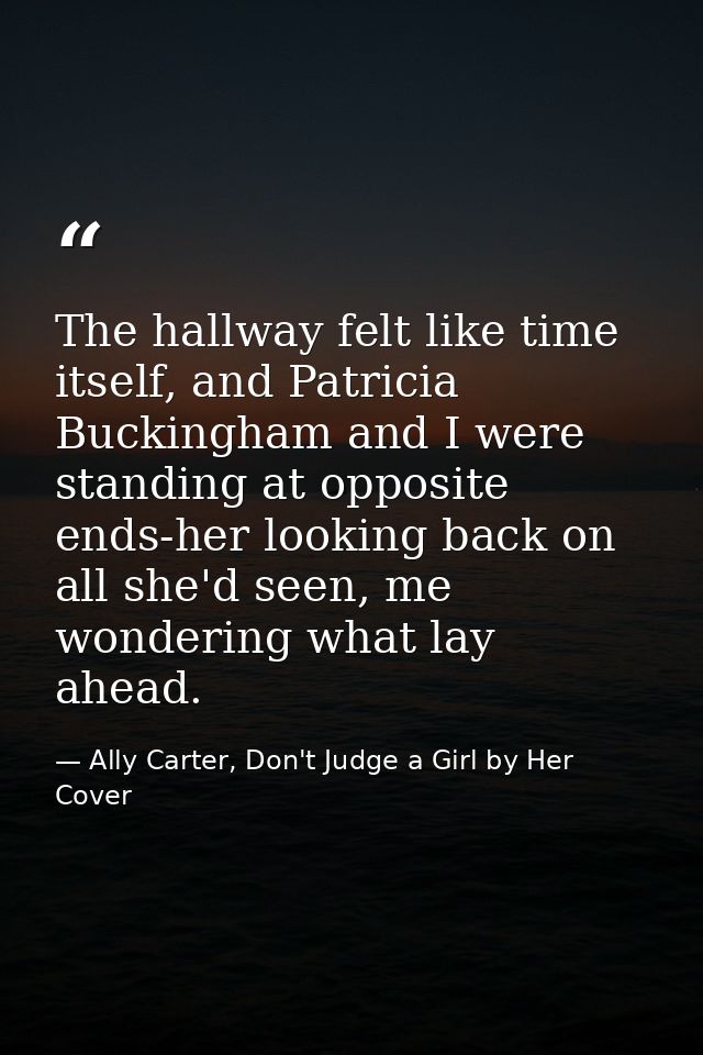 The hallway felt like time itself, and Patricia Buckingham and I were standing at opposite ends-her looking back on all  — Ally Carter, Don't Judge a Girl by Her Cover