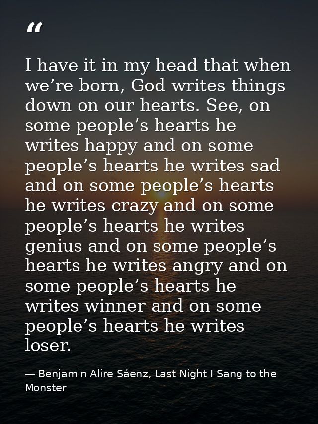 I have it in my head that when we’re born, God writes things down on our hearts. See, on some people’s hearts he writes  — Benjamin Alire Sáenz, Last Night I Sang to the Monster