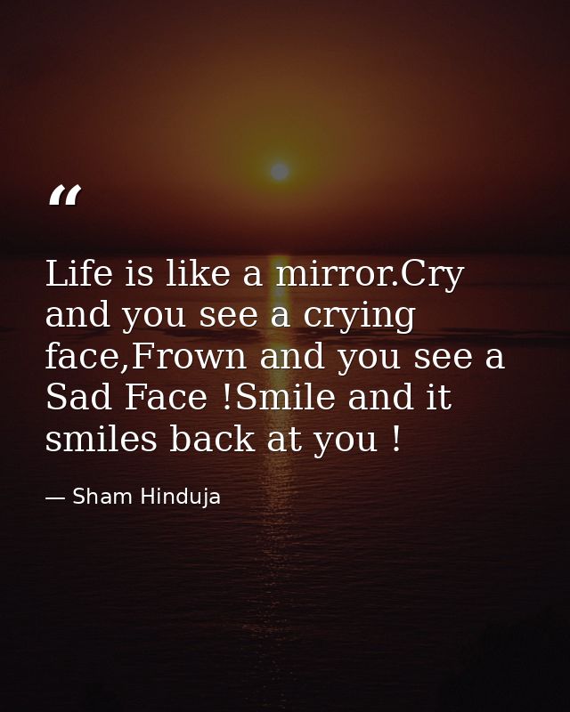 Life is like a mirror.Cry and you see a crying face,Frown and you see a Sad Face !Smile and it smiles back at you ! — Sham Hinduja