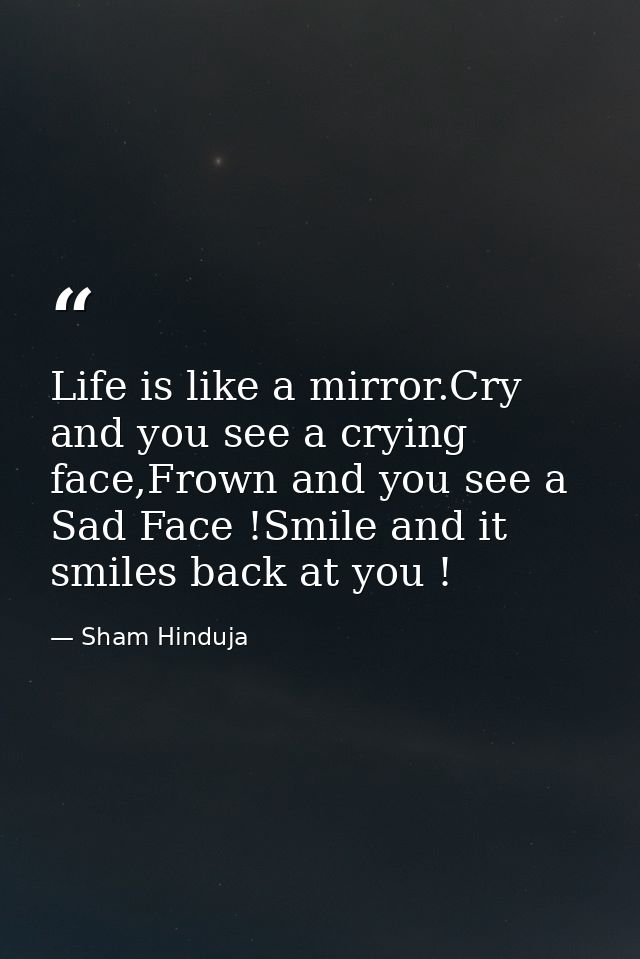 Life is like a mirror.Cry and you see a crying face,Frown and you see a Sad Face !Smile and it smiles back at you ! — Sham Hinduja