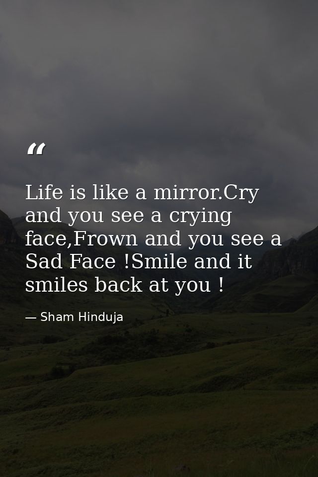 Life is like a mirror.Cry and you see a crying face,Frown and you see a Sad Face !Smile and it smiles back at you ! — Sham Hinduja