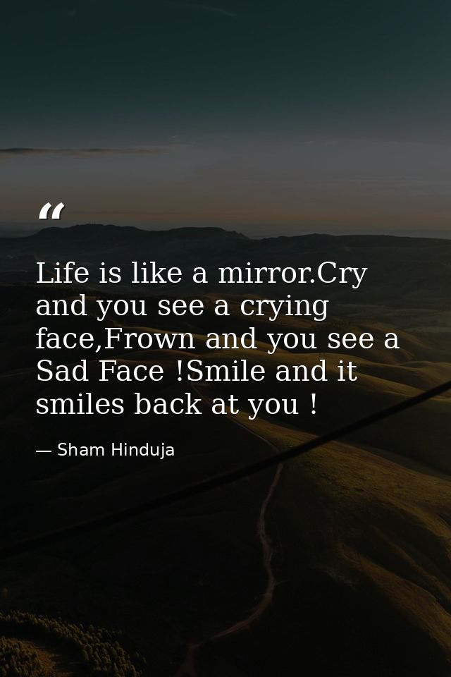Life is like a mirror.Cry and you see a crying face,Frown and you see a Sad Face !Smile and it smiles back at you ! — Sham Hinduja