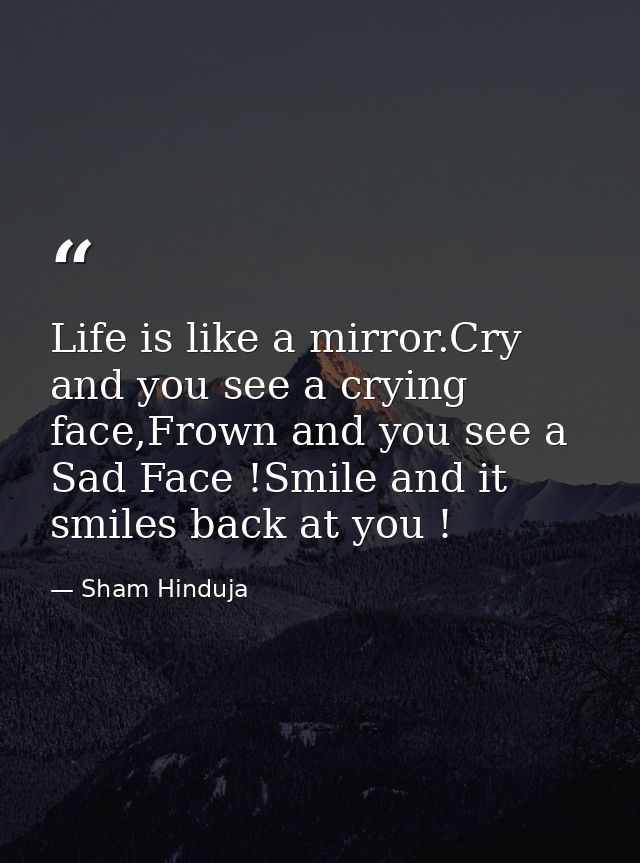 Life is like a mirror.Cry and you see a crying face,Frown and you see a Sad Face !Smile and it smiles back at you ! — Sham Hinduja