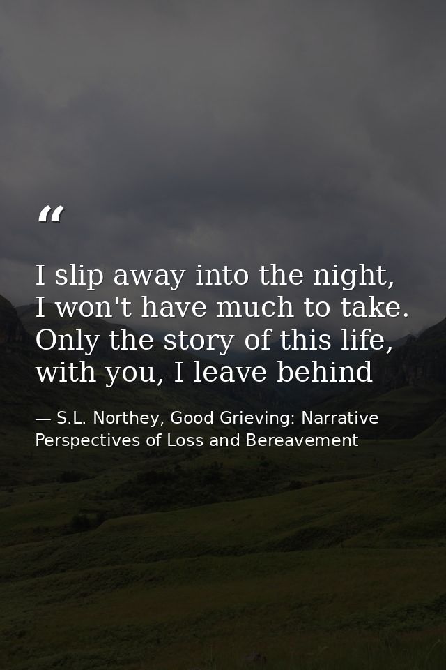 I slip away into the night, I won't have much to take. Only the story of this life, with you, I leave behind — S.L. Northey, Good Grieving: Narrative Perspectives of Loss and Bereavement